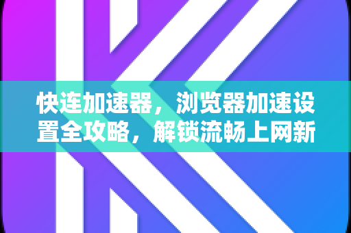 快连加速器，浏览器加速设置全攻略，解锁流畅上网新体验