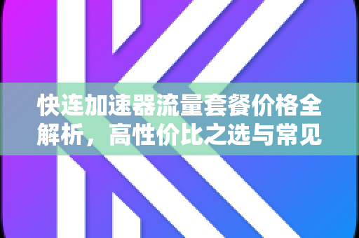 快连加速器流量套餐价格全解析，高性价比之选与常见问题解答