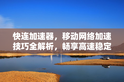 快连加速器，移动网络加速技巧全解析，畅享高速稳定体验