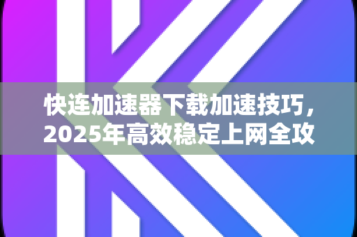 快连加速器下载加速技巧，2025年高效稳定上网全攻略