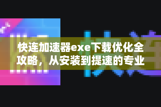快连加速器exe下载优化全攻略，从安装到提速的专业指南