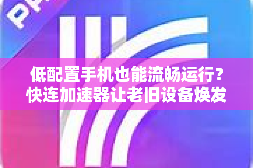 低配置手机也能流畅运行？快连加速器让老旧设备焕发新生