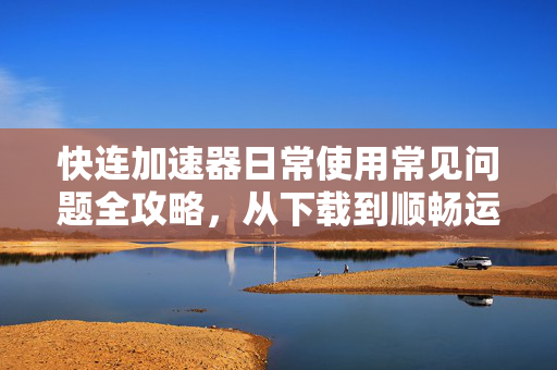 快连加速器日常使用常见问题全攻略，从下载到顺畅运行的完整指南