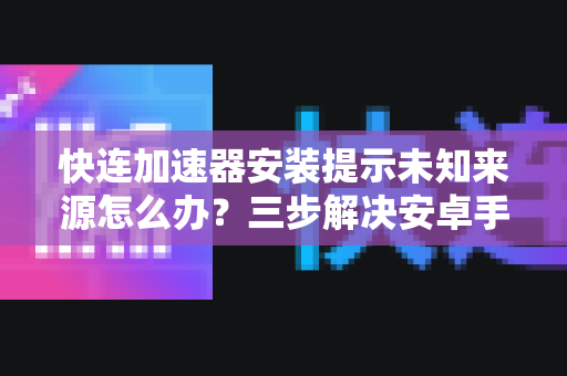 快连加速器安装提示未知来源怎么办？三步解决安卓手机安全设置难题