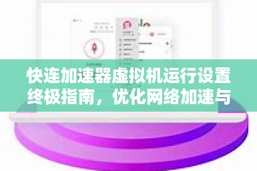 快连加速器虚拟机运行设置终极指南，优化网络加速与性能调优