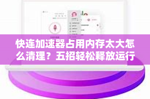 快连加速器占用内存太大怎么清理？五招轻松释放运行空间