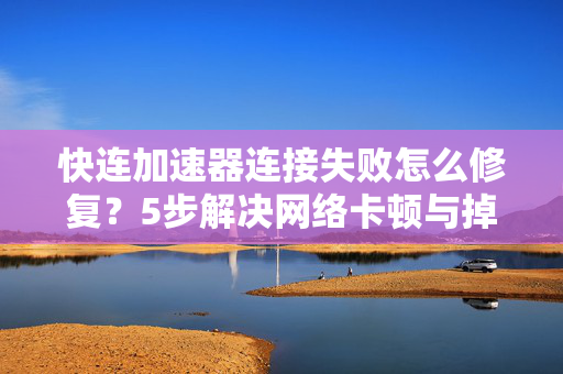 快连加速器连接失败怎么修复？5步解决网络卡顿与掉线难题