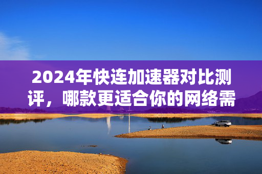 2024年快连加速器对比测评，哪款更适合你的网络需求？