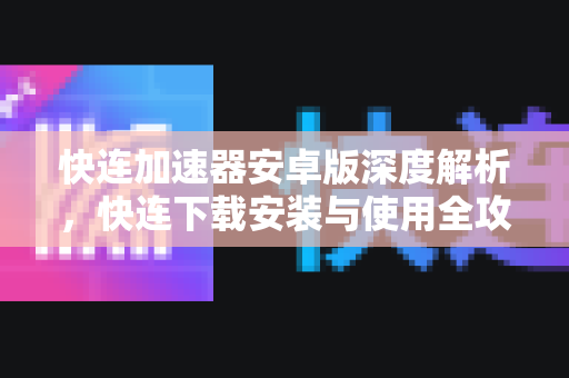 快连加速器安卓版深度解析，快连下载安装与使用全攻略