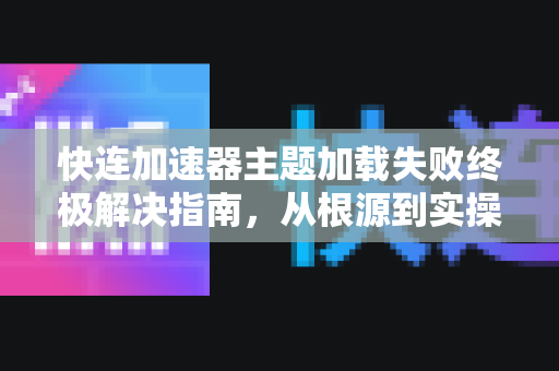 快连加速器主题加载失败终极解决指南，从根源到实操一步到位