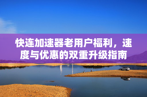 快连加速器老用户福利，速度与优惠的双重升级指南