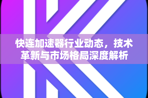 快连加速器行业动态，技术革新与市场格局深度解析