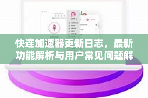 快连加速器更新日志，最新功能解析与用户常见问题解答